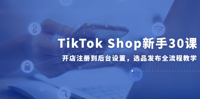 TikTok Shop新手30课，开店注册到后台设置，选品发布全流程教学-928资源网