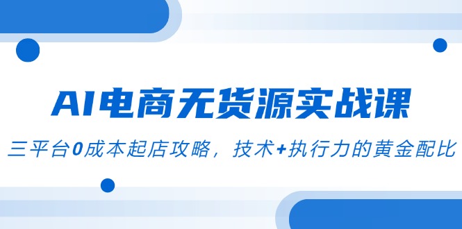 AI电商无货源实战课，三平台0成本起店攻略，技术+执行力的黄金配比-928资源网