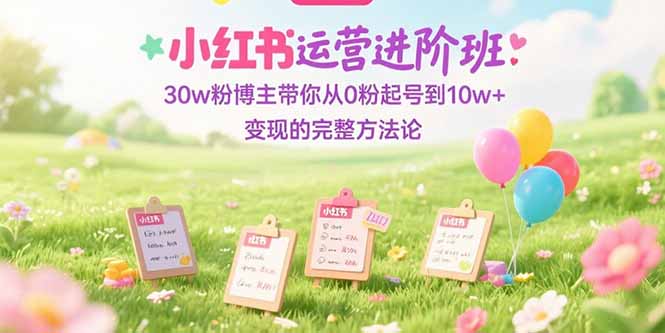 小红书运营进阶班：30w粉博主带你从0粉起号到10w+变现的完整方法论-928资源网