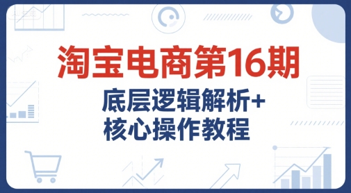 淘宝电商第16期，底层逻辑解析+核心操作教程，运营、推广提升能力的必学课程+配套资料-928资源网