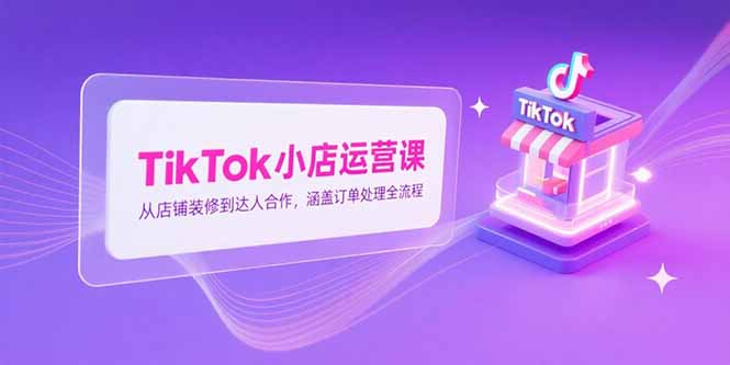 TikTok小店运营课，从店铺装修到达人合作，涵盖订单处理全流程-928资源网
