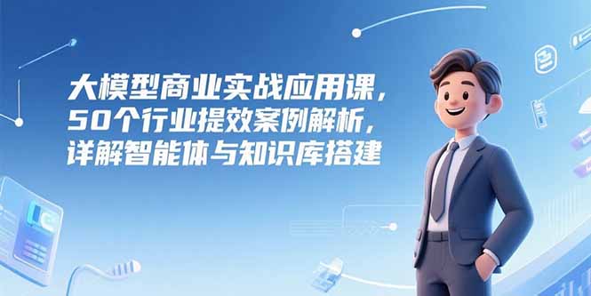 大模型商业实战应用课，50个行业提效案例解析，详解智能体与知识库搭建-928资源网