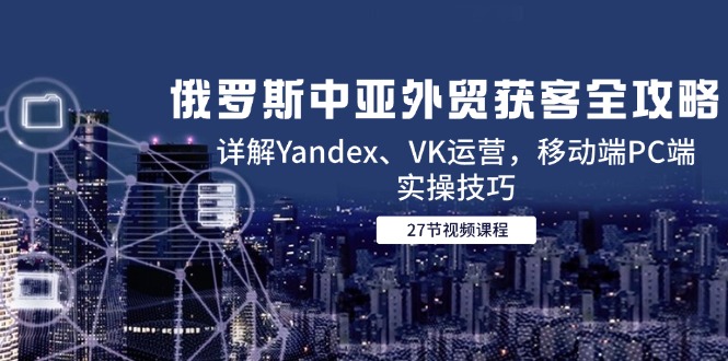 俄罗斯中亚外贸获客全攻略，详解Yandex、VK运营，移动端PC端实操技巧-928资源网