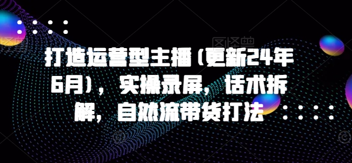 打造运营型主播(更新25年6月)，实操录屏，话术拆解，自然流带货打法-928资源网