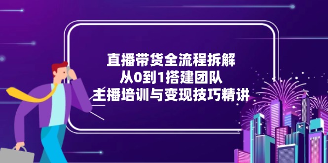 直播带货全流程拆解：从0到1搭建团队，主播培训与变现技巧精讲-928资源网