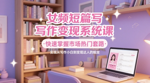 女频短篇写作变现系统课，快速掌握市场热门套路，实现从写作小白到变现达人的蜕变-928资源网