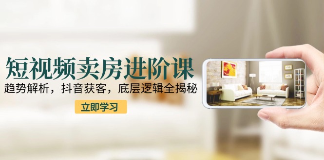 短视频卖房进阶课：趋势解析，抖音获客，底层逻辑全揭秘-928资源网